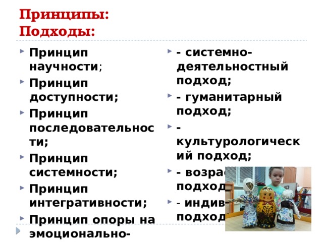 Принципы: Подходы: - системно-деятельностный подход; - гуманитарный подход;  - культурологический подход; - возрастной подход. - индивидуальный подход . Принцип научности ; Принцип доступности;  Принцип последовательности;  Принцип системности;  Принцип интегративности;  Принцип опоры на эмоционально-чувственную сферу ребенка.  