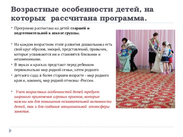Возрастные особенности детей, на которых рассчитана программа. Программа рассчитана на детей старшей и подготовительной к школе группы. На каждом возрастном этапе развития дошкольника есть свой круг образов, эмоций, представлений, привычек, которые усваиваются им и становятся близкими и незаменимыми. В звуках и красках предстают перед ребенком первоначально мир родной семьи, затем родного детского сада; в более старшем возрасте - мир родного края и, наконец, мир родной отчизны -России.  Учет возрастных особенностей детей требует широкого применения игровых приемов, которые важны как для повышения познавательной активности детей, так и для создания эмоциональной атмосферы занятия.   