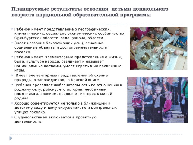 Планируемые результаты освоения детьми дошкольного возраста парциальной образовательной программы   Ребенок имеет представление о географических, климатических, социально-экономических особенностях Оренбургской области, села, района, области. Знает названия близлежащих улиц, основные социальные объекты и достопримечательности поселка. Ребенок имеет элементарные представления о жизни, быте, культуре народа, различает и называет национальные костюмы, умеет играть в их подвижные игры.  Имеет элементарные представления об охране природы, о заповедниках, о Красной книге.  Ребенок проявляет любознательность по отношению к родному селу, району, его истории, необычным памятникам, зданиям, проявляет интерес к малой родине. Хорошо ориентируется не только в ближайшем к детскому саду и дому окружении, но и центральных улицах поселка. С удовольствием включается в проектную деятельность. 