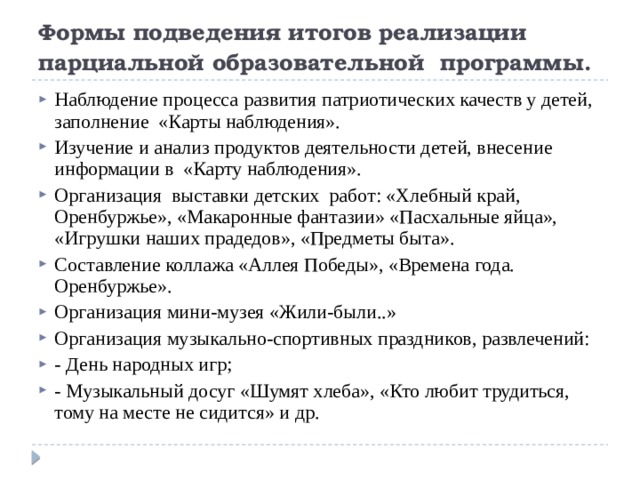 Формы подведения итогов реализации парциальной образовательной программы. Наблюдение процесса развития патриотических качеств у детей, заполнение «Карты наблюдения». Изучение и анализ продуктов деятельности детей, внесение информации в «Карту наблюдения». Организация выставки детских работ: «Хлебный край, Оренбуржье», «Макаронные фантазии» «Пасхальные яйца», «Игрушки наших прадедов», «Предметы быта». Составление коллажа «Аллея Победы», «Времена года. Оренбуржье». Организация мини-музея «Жили-были..» Организация музыкально-спортивных праздников, развлечений: - День народных игр; - Музыкальный досуг «Шумят хлеба», «Кто любит трудиться, тому на месте не сидится» и др. 
