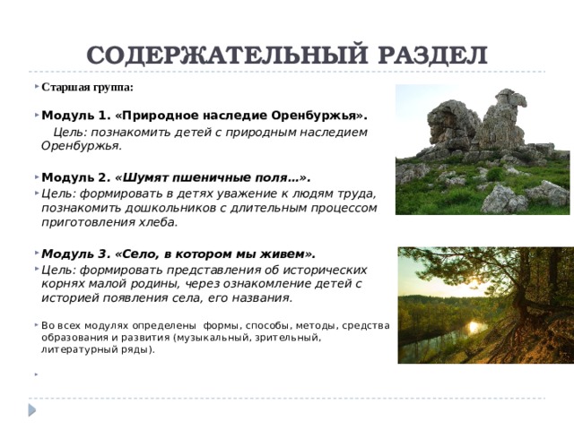 СОДЕРЖАТЕЛЬНЫЙ РАЗДЕЛ Старшая группа: Модуль 1. «Природное наследие Оренбуржья».  Цель: познакомить детей с природным наследием Оренбуржья.  Модуль 2 . «Шумят пшеничные поля…». Цель: формировать в детях уважение к людям труда, познакомить дошкольников с длительным процессом приготовления хлеба.  Модуль 3. «Село, в котором мы живем». Цель: формировать представления об исторических корнях малой родины, через ознакомление детей с историей появления села, его названия. Во всех модулях определены формы, способы, методы, средства образования и развития (музыкальный, зрительный, литературный ряды).   