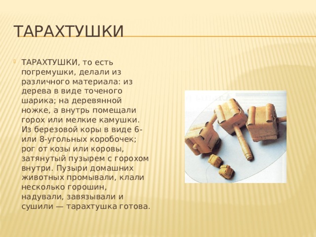 Тарахтушки ТАРАХТУШКИ, то есть погремушки, делали из различного материала: из дерева в виде точеного шарика; на деревянной ножке, а внутрь помещали горох или мелкие камушки. Из березовой коры в виде 6- или 8-угольных коробочек; рог от козы или коровы, затянутый пузырем с горохом внутри. Пузыри домашних животных промывали, клали несколько горошин, надували, завязывали и сушили — тарахтушка готова. 