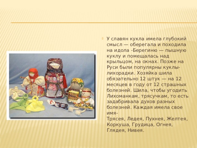 У славян кукла имела глубокий смысл — оберегала и походила на идола -Берегиню — пышную куклу и помещалась над крыльцом, на окнах. Позже на Руси были популярны куклы-лихорадки. Хозяйка шила обязательно 12 штук — на 12 месяцев в году от 12 страшных болезней. Шила, чтобы угодить Лихоманкам, трясучкам, то есть задабривала духов разных болезней. Каждая имела свое имя-  Трясея, Ледея, Пухнея, Желтея, Коркуша, Грудица, Огнея, Глядея, Нивея. 