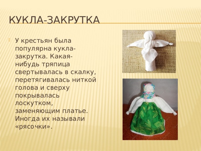 Кукла-закрутка У крестьян была популярна кукла-закрутка. Какая-нибудь тряпица свертывалась в скалку, перетягивалась ниткой голова и сверху покрывалась лоскутком, заменяющим платье. Иногда их называли «рясочки». 