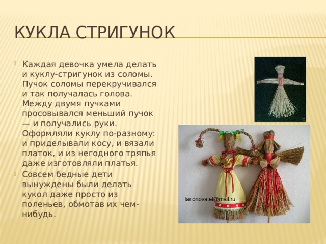 Кукла стригунок Каждая девочка умела делать и куклу-стригунок из соломы. Пучок соломы перекручивался и так получалась голова. Между двумя пучками просовывался меньший пучок — и получались руки. Оформляли куклу по-разному: и приделывали косу, и вязали платок, и из негодного тряпья даже изготовляли платья. Совсем бедные дети вынуждены были делать кукол даже просто из поленьев, обмотав их чем-нибудь. 