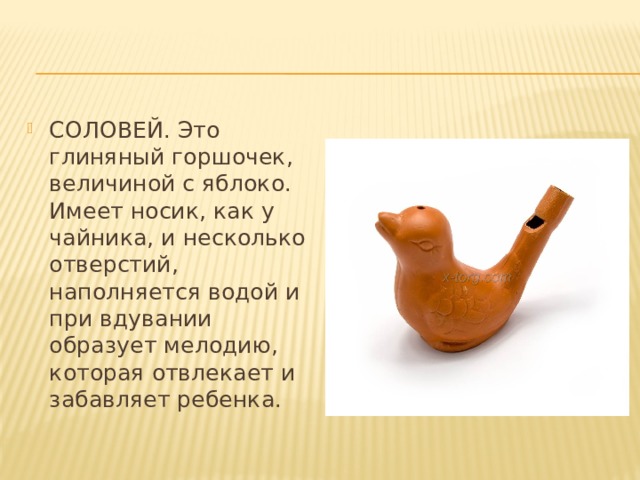 СОЛОВЕЙ. Это глиняный горшочек, величиной с яблоко. Имеет носик, как у чайника, и несколько отверстий, наполняется водой и при вдувании образует мелодию, которая отвлекает и забавляет ребенка. 