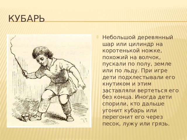 Кубарь Небольшой деревянный шар или цилиндр на коротенькой ножке, похожий на волчок, пускали по полу, земле или по льду. При игре дети подхлестывали его кнутиком и этим заставляли вертеться его без конца. Иногда дети спорили, кто дальше угонит кубарь или перегонит его через песок, лужу или грязь. 