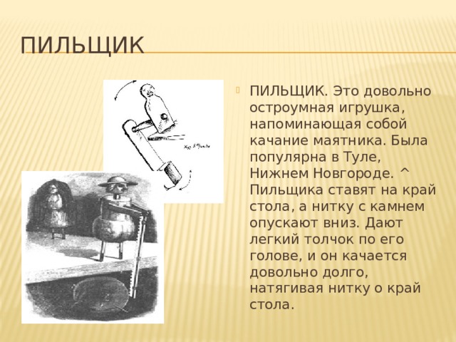 Пильщик ПИЛЬЩИК. Это довольно остроумная игрушка, напоминающая собой качание маятника. Была популярна в Туле, Нижнем Новгороде. ^ Пильщика ставят на край стола, а нитку с камнем опускают вниз. Дают легкий толчок по его голове, и он качается довольно долго, натягивая нитку о край стола. 