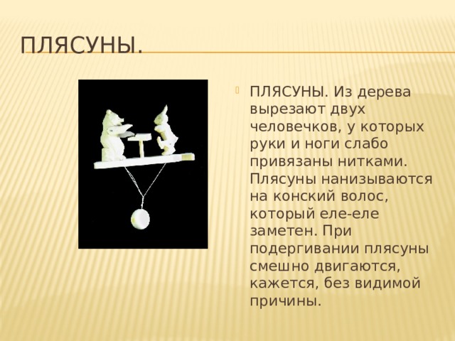 Плясуны. ПЛЯСУНЫ. Из дерева вырезают двух человечков, у которых руки и ноги слабо привязаны нитками. Плясуны нанизываются на конский волос, который еле-еле заметен. При подергивании плясуны смешно двигаются, кажется, без видимой причины. 