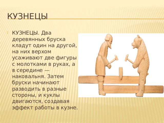 Кузнецы КУЗНЕЦЫ. Два деревянных бруска кладут один на другой, на них верхом усаживают две фигуры с молотками в руках, а в середине — наковальня. Затем бруски начинают разводить в разные стороны, и куклы двигаются, создавая эффект работы в кузне. 
