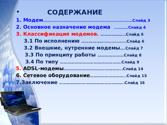  СОДЕРЖАНИЕ 1. Модем ............................................................... Слайд 3 2. Основное назначение модема  ..........Слайд 4 3. Классификация модемов. ………………..Слайд 6  3.1 По исполнению ………………................Слайд 6  3.2 Внешние, нутренние модемы ….Слайд 7  3.3 По принципу работы  …………………Слайд 8  3.4 По типу ………………………………………….Слайд 9 5. ADSL- модемы ………………………………………..Слайд 14 6. Сетевое оборудование ………………………..Слайд 15 7.Заключение …………………………………………….Слайд 16   