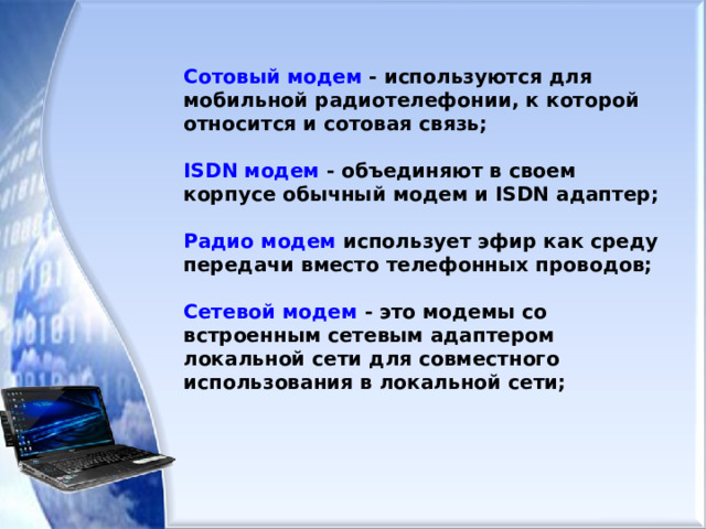 Сотовый модем - используются для мобильной радиотелефонии, к которой относится и сотовая связь;  ISDN модем - объединяют в своем корпусе обычный модем и ISDN адаптер;  Радио модем использует эфир как среду передачи вместо телефонных проводов;  Сетевой модем - это модемы со встроенным сетевым адаптером локальной сети для совместного использования в локальной сети; 