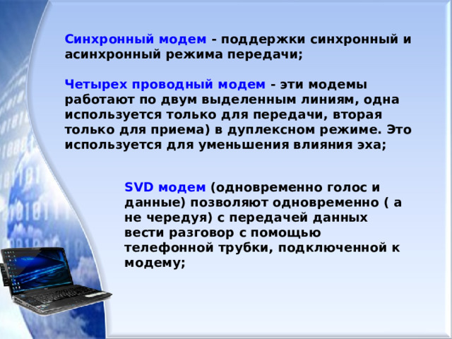 Синхронный модем - поддержки синхронный и асинхронный режима передачи;  Четырех проводный модем - эти модемы работают по двум выделенным линиям, одна используется только для передачи, вторая только для приема) в дуплексном режиме. Это используется для уменьшения влияния эха; SVD модем (одновременно голос и данные) позволяют одновременно ( а не чередуя) с передачей данных вести разговор с помощью телефонной трубки, подключенной к модему;  