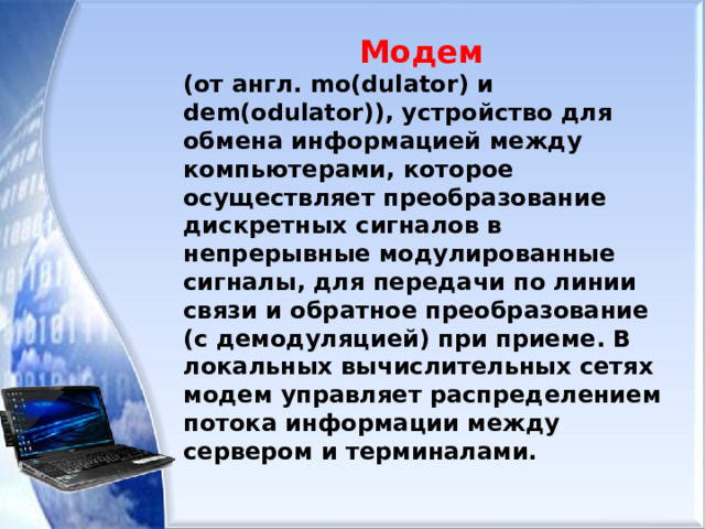 Модем (от англ. mo(dulator) и dem(odulator)), устройство для обмена информацией между компьютерами, которое осуществляет преобразование дискретных сигналов в непрерывные модулированные сигналы, для передачи по линии связи и обратное преобразование (с демодуляцией) при приеме. В локальных вычислительных сетях модем управляет распределением потока информации между сервером и терминалами. 