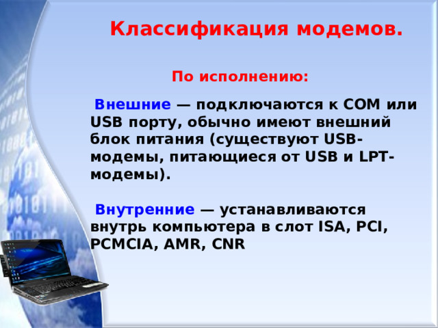 Классификация модемов.    По исполнению:  Внешние — подключаются к COM или USB порту, обычно имеют внешний блок питания (существуют USB-модемы, питающиеся от USB и LPT-модемы).   Внутренние — устанавливаются внутрь компьютера в слот ISA, PCI, PCMCIA, AMR, CNR 