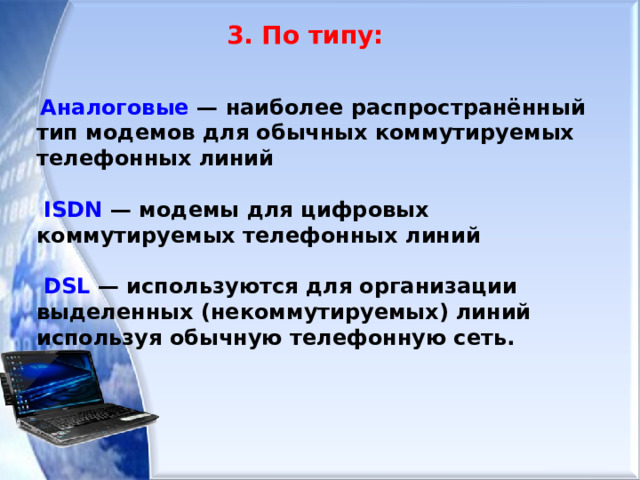  3. По типу:   Аналоговые — наиболее распространённый тип модемов для обычных коммутируемых телефонных линий   ISDN — модемы для цифровых коммутируемых телефонных линий   DSL — используются для организации выделенных (некоммутируемых) линий используя обычную телефонную сеть.       