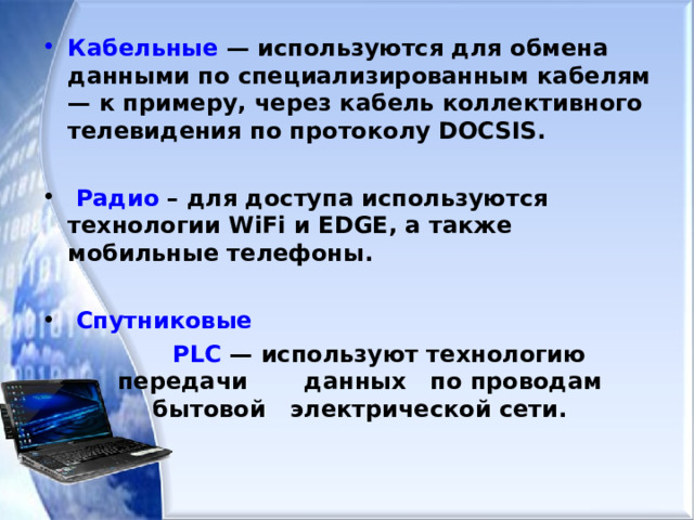 Кабельные — используются для обмена данными по специализированным кабелям — к примеру, через кабель коллективного телевидения по протоколу DOCSIS.   Радио – для доступа используются технологии WiFi и EDGE, а также мобильные телефоны.   Спутниковые   PLC — используют технологию передачи данных по проводам бытовой электрической сети.  