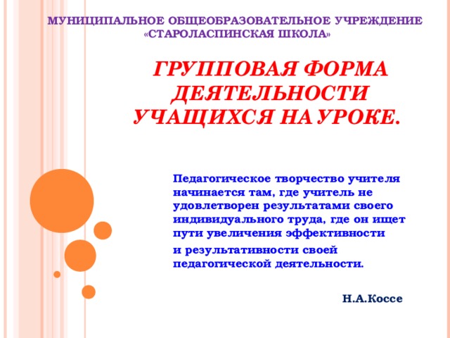 МУНИЦИПАЛЬНОЕ ОБЩЕОБРАЗОВАТЕЛЬНОЕ УЧРЕЖДЕНИЕ  «СТАРОЛАСПИНСКАЯ ШКОЛА» ГРУППОВАЯ ФОРМА ДЕЯТЕЛЬНОСТИ УЧАЩИХСЯ НА УРОКЕ.  Педагогическое творчество учителя начинается там, где учитель не удовлетворен результатами своего индивидуального труда, где он ищет пути увеличения эффективности и результативности своей педагогической деятельности . Н.А.Коссе 