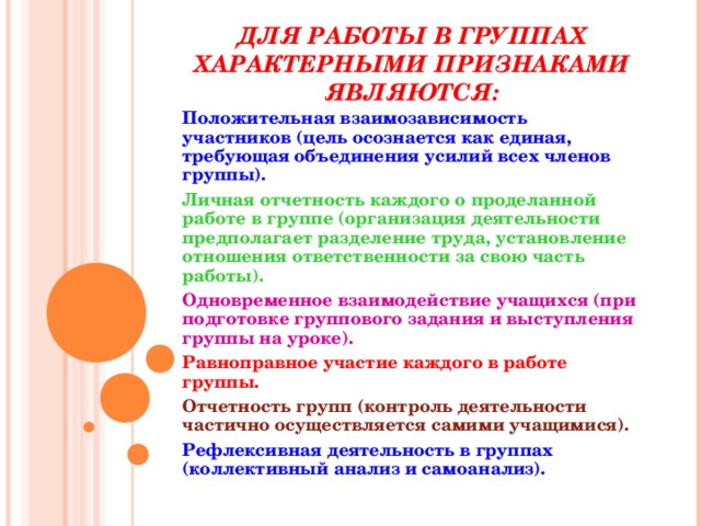 ДЛЯ РАБОТЫ В ГРУППАХ ХАРАКТЕРНЫМИ ПРИЗНАКАМИ ЯВЛЯЮТСЯ: Положительная взаимозависимость участников (цель осознается как единая, требующая объединения усилий всех членов группы). Личная отчетность каждого о проделанной работе в группе (организация деятельности предполагает разделение труда, установление отношения ответственности за свою часть работы). Одновременное взаимодействие учащихся (при подготовке группового задания и выступления группы на уроке). Равноправное участие каждого в работе группы. Отчетность групп (контроль деятельности частично осуществляется самими учащимися). Рефлексивная деятельность в группах (коллективный анализ и самоанализ). 