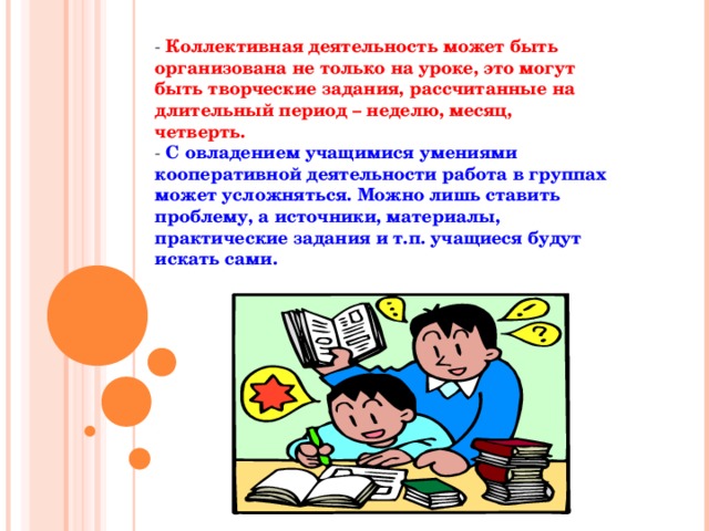 - Коллективная деятельность может быть организована не только на уроке, это могут быть творческие задания, рассчитанные на длительный период – неделю, месяц, четверть.  - С овладением учащимися умениями кооперативной деятельности работа в группах может усложняться. Можно лишь ставить проблему, а источники, материалы, практические задания и т.п. учащиеся будут искать сами.   