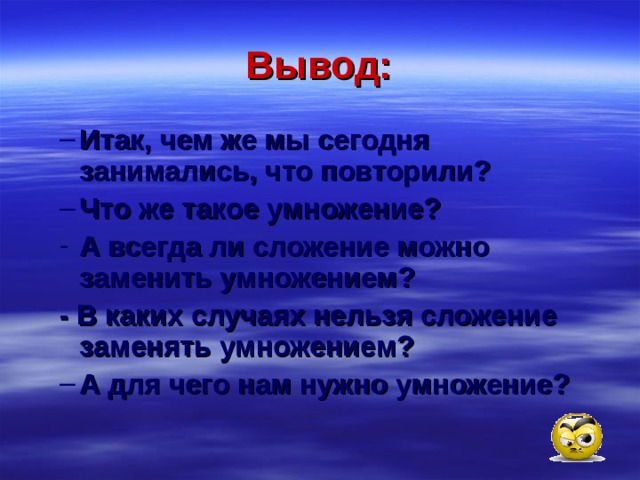 Вывод: Итак, чем же мы сегодня занимались, что повторили? Что же такое умножение? Итак, чем же мы сегодня занимались, что повторили? Что же такое умножение? А всегда ли сложение можно заменить умножением? А всегда ли сложение можно заменить умножением? - В каких случаях нельзя сложение заменять умножением? - В каких случаях нельзя сложение заменять умножением? А для чего нам нужно умножение? А для чего нам нужно умножение? 
