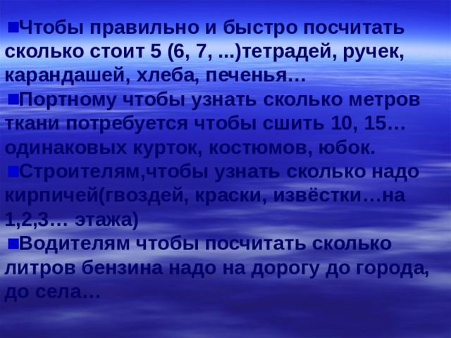 Чтобы правильно и быстро посчитать сколько стоит 5 (6, 7, ...)тетрадей, ручек, карандашей, хлеба, печенья… Портному чтобы узнать сколько метров ткани потребуется чтобы сшить 10, 15… одинаковых курток, костюмов, юбок. Строителям,чтобы узнать сколько надо кирпичей(гвоздей, краски, извёстки…на 1,2,3… этажа) Водителям чтобы посчитать сколько литров бензина надо на дорогу до города, до села… 