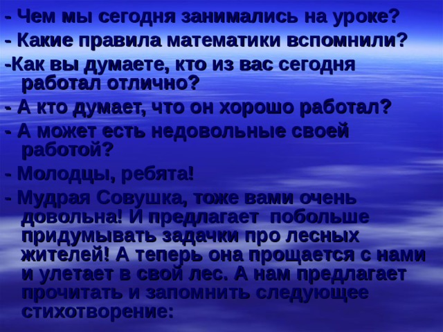 - Чем мы сегодня занимались на уроке? - Какие правила математики вспомнили? -Как вы думаете, кто из вас сегодня работал отлично? - А кто думает, что он хорошо работал? - А может есть недовольные своей работой? - Молодцы, ребята! - Мудрая Совушка, тоже вами очень довольна! И предлагает побольше придумывать задачки про лесных жителей! А теперь она прощается с нами и улетает в свой лес. А нам предлагает прочитать и запомнить следующее стихотворение: 
