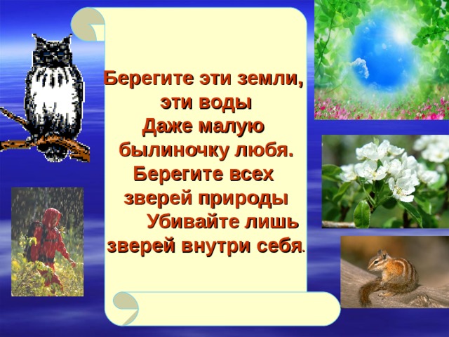 Берегите эти земли, эти воды Даже малую былиночку любя. Берегите всех зверей природы  Убивайте лишь зверей внутри себя .  