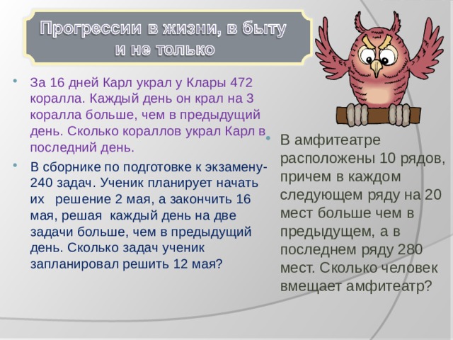 За 16 дней Карл украл у Клары 472 коралла. Каждый день он крал на 3 коралла больше, чем в предыдущий день. Сколько кораллов украл Карл в последний день. В сборнике по подготовке к экзамену-240 задач. Ученик планирует начать их решение 2 мая, а закончить 16 мая, решая каждый день на две задачи больше, чем в предыдущий день. Сколько задач ученик запланировал решить 12 мая? В амфитеатре расположены 10 рядов, причем в каждом следующем ряду на 20 мест больше чем в предыдущем, а в последнем ряду 280 мест. Сколько человек вмещает амфитеатр? 