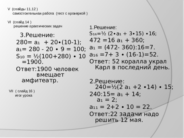V (слайды 11,12 )  самостоятельная работа (тест с проверкой )   VI (слайд 14 )  решение практических задач 1.Решение: S₁₆ = ½ (2∙а₁ + 3∙15) ∙16; 472 =16 а₁ + 360; а₁ = (472- 360):16=7.  а₁₆ =7+ 3 ∙ (16-1)=52. Ответ: 52 коралла украл Карл в последний день. 2.Решение:  240= ½ (2 а₁ +2 ∙14) ∙ 15; 240:15= а₁ + 14;  а₁ = 2; а₁₁ = 2+2 ∙ 10 = 22. Ответ:22 задачи надо решить 12 мая.  3.Решение: 280= а ₁ + 20∙(10-1); а ₁= 280 - 20 ∙ 9 = 100; S₁₀ = ½ (100+280) ∙ 10 =1900. Ответ:1900 человек  вмещает амфитеатр. VII ( слайд 16 )  итог урока 