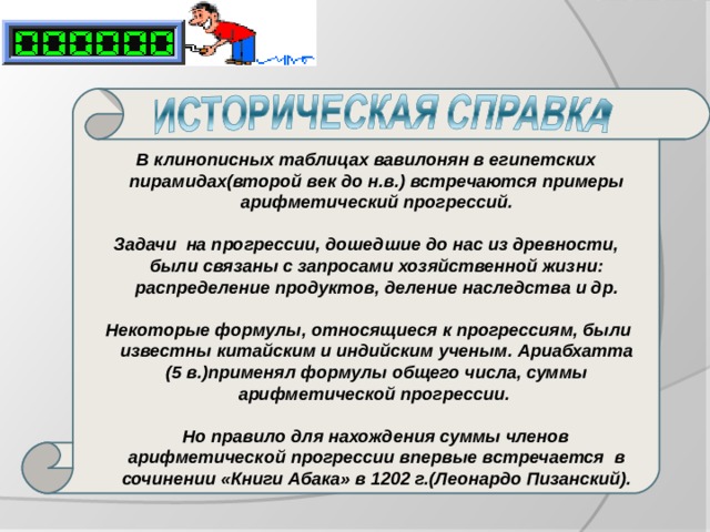 В клинописных таблицах вавилонян в египетских пирамидах(второй век до н.в.) встречаются примеры арифметический прогрессий.   Задачи на прогрессии, дошедшие до нас из древности, были связаны с запросами хозяйственной жизни: распределение продуктов, деление наследства и др.    Некоторые формулы, относящиеся к прогрессиям, были известны китайским и индийским ученым. Ариабхатта (5 в.)применял формулы общего числа, суммы арифметической прогрессии.    Но правило для нахождения суммы членов арифметической прогрессии впервые встречается в сочинении «Книги Абака» в 1202 г.(Леонардо Пизанский). 
