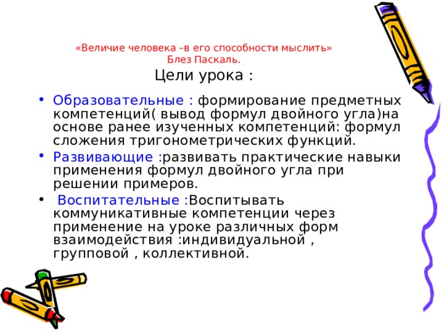«Величие человека –в его способности мыслить»  Блез Паскаль.  Цели урока : Образовательные : формирование предметных компетенций( вывод формул двойного угла)на основе ранее изученных компетенций: формул сложения тригонометрических функций. Развивающие : развивать практические навыки применения формул двойного угла при решении примеров.  Воспитательные : Воспитывать коммуникативные компетенции через применение на уроке различных форм взаимодействия :индивидуальной , групповой , коллективной. 