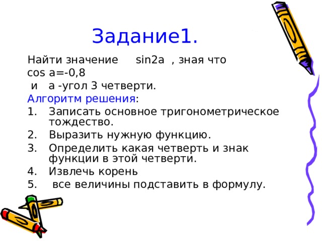 Задание1. Найти значение sin2a , зная что cos a=-0,8  и a -угол 3 четверти. Алгоритм решения : Записать основное тригонометрическое тождество. Выразить нужную функцию. Определить какая четверть и знак функции в этой четверти. Извлечь корень  все величины подставить в формулу. 