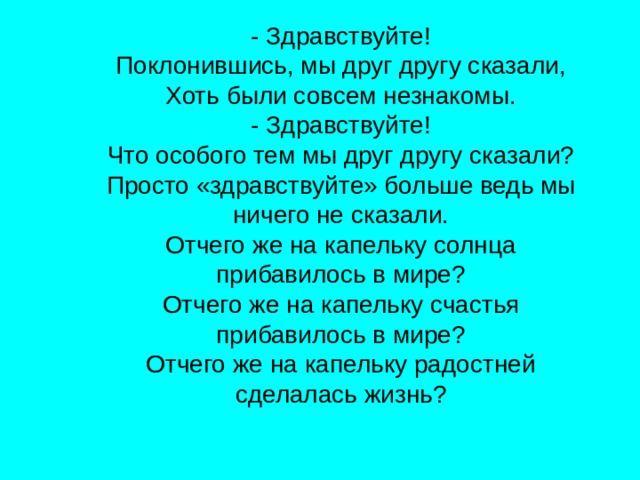 - Здравствуйте! Поклонившись, мы друг другу сказали, Хоть были совсем незнакомы. - Здравствуйте! Что особого тем мы друг другу сказали? Просто «здравствуйте» больше ведь мы ничего не сказали. Отчего же на капельку солнца прибавилось в мире? Отчего же на капельку счастья прибавилось в мире? Отчего же на капельку радостней сделалась жизнь? 