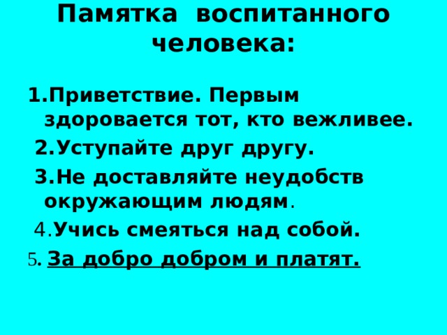 Памятка воспитанного человека:   1.Приветствие. Первым здоровается тот, кто вежливее.  2.Уступайте друг другу.  3.Не доставляйте неудобств окружающим людям Учись смеяться над собой. 5 . За добро добром и платят. 