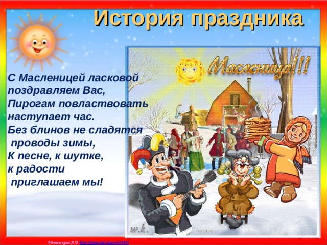 История праздника С Масленицей ласковой поздравляем Вас, Пирогам повластвовать наступает час. Без блинов не сладятся  проводы зимы, К песне, к шутке, к радости  приглашаем мы! 