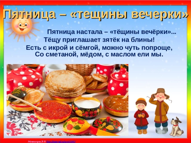 Пятница – «тещины вечерки»  Пятница настала – «тёщины вечёрки»... Тёщу приглашает зятёк на блины! Есть с икрой и сёмгой, можно чуть попроще, Со сметаной, мёдом, с маслом ели мы.    