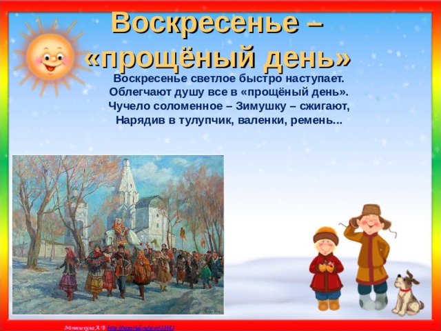 Воскресенье –  «прощёный день»  Воскресенье светлое быстро наступает. Облегчают душу все в «прощёный день». Чучело соломенное – Зимушку – сжигают, Нарядив в тулупчик, валенки, ремень...    
