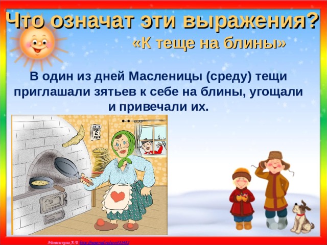 Что означат эти выражения? «К теще на блины»  В один из дней Масленицы (среду) тещи приглашали зятьев к себе на блины, угощали и привечали их. 