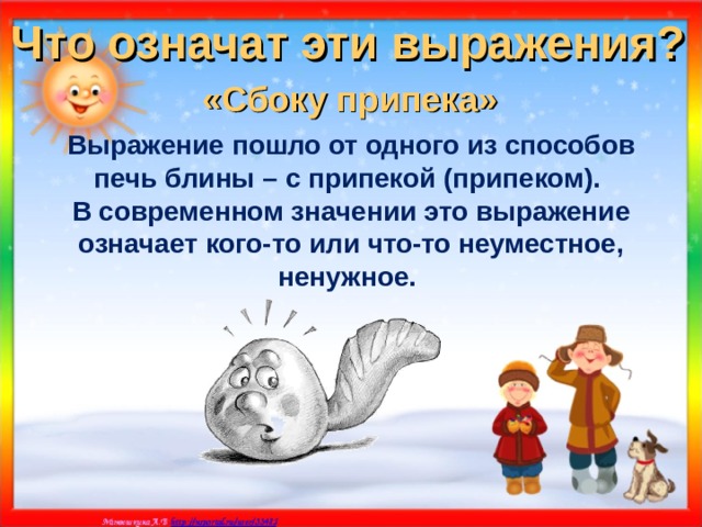 Что означат эти выражения? «Сбоку припека»  Выражение пошло от одного из способов печь блины – с припекой (припеком). В современном значении это выражение означает кого-то или что-то неуместное, ненужное. 