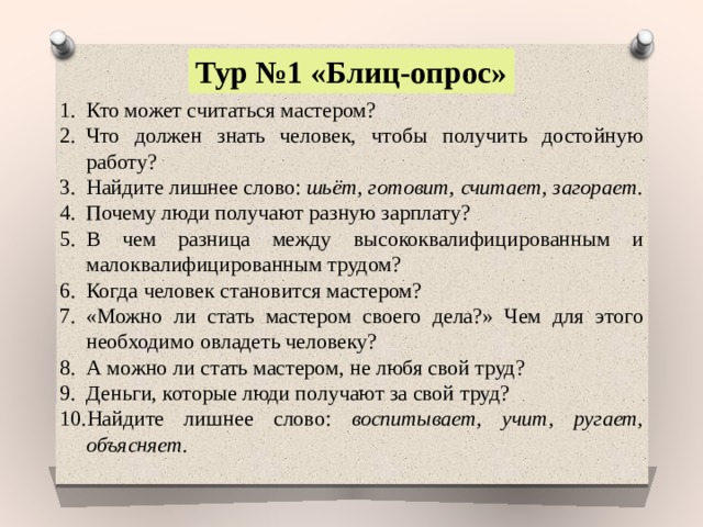 Тур №1 «Блиц-опрос» Кто может считаться мастером? Что должен знать человек, чтобы получить достойную работу? Найдите лишнее слово: шьёт, готовит, считает, загорает. Почему люди получают разную зарплату? В чем разница между высококвалифицированным и малоквалифицированным трудом? Когда человек становится мастером? «Можно ли стать мастером своего дела?» Чем для этого необходимо овладеть человеку? А можно ли стать мастером, не любя свой труд? Деньги, которые люди получают за свой труд? Найдите лишнее слово: воспитывает, учит, ругает, объясняет. 