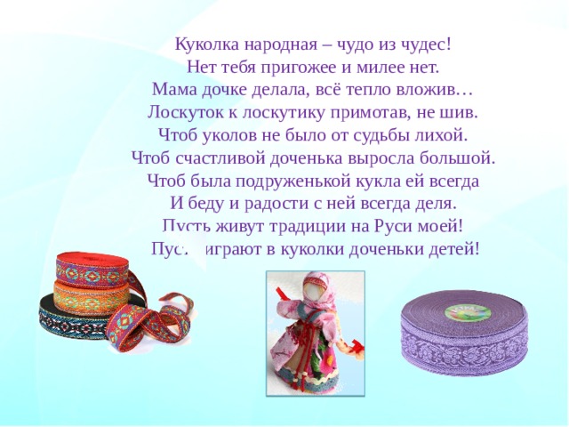 Куколка народная – чудо из чудес!   Нет тебя пригожее и милее нет.   Мама дочке делала, всё тепло вложив…   Лоскуток к лоскутику примотав, не шив.   Чтоб уколов не было от судьбы лихой.   Чтоб счастливой доченька выросла большой.   Чтоб была подруженькой кукла ей всегда   И беду и радости с ней всегда деля.   Пусть живут традиции на Руси моей!   Пусть играют в куколки доченьки детей! 