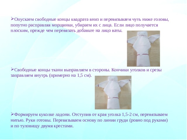 Опускаем свободные концы квадрата вниз и перевязываем чуть ниже головы, попутно расправляя морщинки, убираем их с лица. Если лицо получается плоским, прежде чем перевязать добавьте на лицо ваты. Свободные концы ткани выправляем в стороны. Кончики уголков и срезы заправляем внутрь (примерно на 1,5 см). Формируем куколке ладони. Отступив от края уголка 1,5-2 см, перевязываем нитью. Руки готовы.  Перевязываем основу по линии груди (ровно под руками) и по туловищу двумя крестами.     