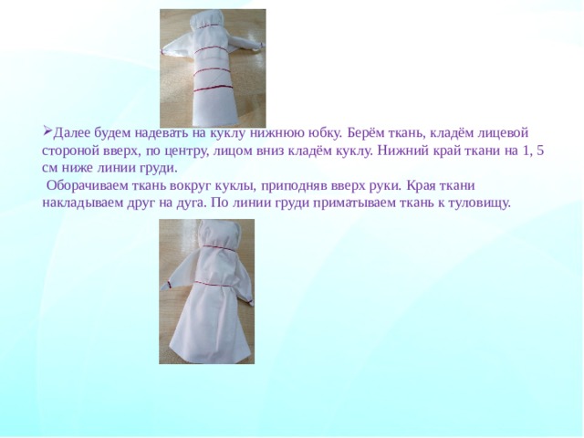 Далее будем надевать на куклу нижнюю юбку. Берём ткань, кладём лицевой стороной вверх, по центру, лицом вниз кладём куклу. Нижний край ткани на 1, 5 см ниже линии груди.   Оборачиваем ткань вокруг куклы, приподняв вверх руки. Края ткани накладываем друг на дуга. По линии груди приматываем ткань к туловищу.       