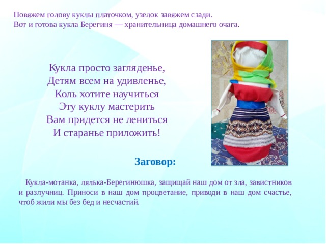 Повяжем голову куклы платочком, узелок завяжем сзади.  Вот и готова кукла Берегиня — хранительница домашнего очага. Кукла просто загляденье, Детям всем на удивленье, Коль хотите научиться Эту куклу мастерить Вам придется не лениться И старанье приложить! Заговор:  Кукла-мотанка, лялька-Берегинюшка, защищай наш дом от зла, завистников и разлучниц. Приноси в наш дом процветание, приводи в наш дом счастье, чтоб жили мы без бед и несчастий.  