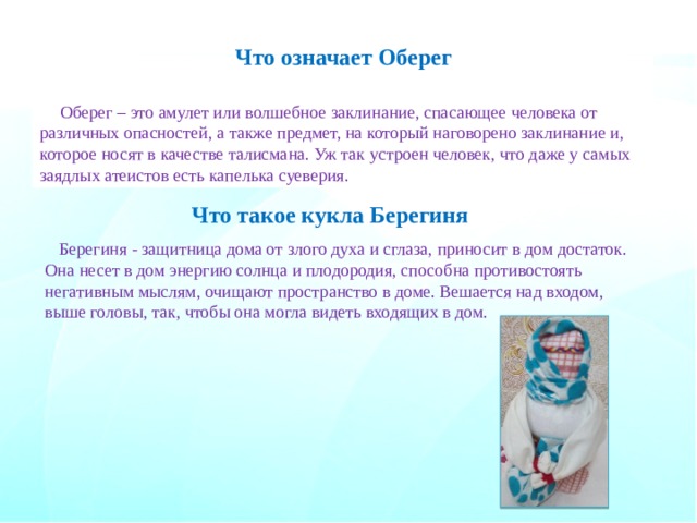 Что означает Оберег Оберег – это амулет или волшебное заклинание, спасающее человека от различных опасностей, а также предмет, на который наговорено заклинание и, которое носят в качестве талисмана. Уж так устроен человек, что даже у самых заядлых атеистов есть капелька суеверия. Что такое кукла Берегиня Берегиня - защитница дома от злого духа и сглаза, приносит в дом достаток. Она несет в дом энергию солнца и плодородия, способна противостоять негативным мыслям, очищают пространство в доме. Вешается над входом, выше головы, так, чтобы она могла видеть входящих в дом. 