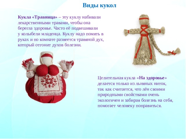 Виды кукол Кукла «Травница» – эту куклу набивали лекарственными травами, чтобы она берегла здоровье. Часто её подвешивали у колыбели младенца. Куклу надо помять в руках и по комнате развеется травяной дух, который отгонит духов болезни. Целительная кукла « На здоровье » делается только из льняных ниток, так как считается, что лён своими природными свойствами очень экологичен и забирая болезнь на себя, помогает человеку поправиться. 