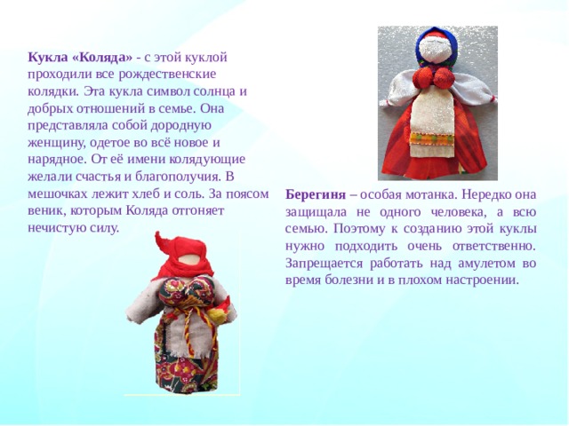 Кукла «Коляда» - с этой куклой проходили все рождественские колядки. Эта кукла символ солнца и добрых отношений в семье. Она представляла собой дородную женщину, одетое во всё новое и нарядное. От её имени колядующие желали счастья и благополучия. В мешочках лежит хлеб и соль. За поясом веник, которым Коляда отгоняет нечистую силу. Берегиня – особая мотанка. Нередко она защищала не одного человека, а всю семью. Поэтому к созданию этой куклы нужно подходить очень ответственно. Запрещается работать над амулетом во время болезни и в плохом настроении. 