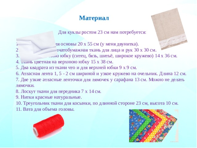 Материал Для куклы ростом 23 см нам потребуется: 1. Плотная ткань для основы 20 х 55 см (у меня двунитка). 2. Льняная или хлопчатобумажная ткань для лица и рук 30 х 30 см. 3. Ткань на нижнюю юбку (ситец, бязь, шитьё, широкое кружево) 14 х 36 см. 4. Ткань цветная на верхнюю юбку 15 х 38 см. 5. Два квадрата из ткани что и для верхней юбки 9 х 9 см. 6. Атласная лента 1, 5 - 2 см шириной и узкое кружево на очельник. Длина 12 см. 7. Две узкие атласные ленточки для лямочек у сарафана 13 см. Можно не делать лямочки. 8. Лоскут ткани для передника 7 х 14 см. 9. Нитки красные натуральные. 10. Треугольник ткани для косынки, по длинной стороне 23 см, высота 10 см. 11. Вата для объема головы. 