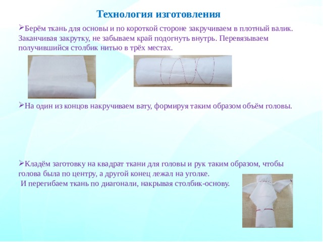 Технология изготовления Берём ткань для основы и по короткой стороне закручиваем в плотный валик. Заканчивая закрутку, не забываем край подогнуть внутрь. Перевязываем получившийся столбик нитью в трёх местах. На один из концов накручиваем вату, формируя таким образом объём головы. Кладём заготовку на квадрат ткани для головы и рук таким образом, чтобы голова была по центру, а другой конец лежал на уголке.  И перегибаем ткань по диагонали, накрывая столбик-основу. 